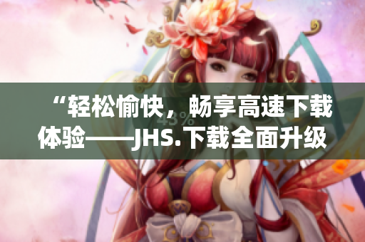 “輕松愉快，暢享高速下載體驗(yàn)——JHS.下載全面升級(jí)！”