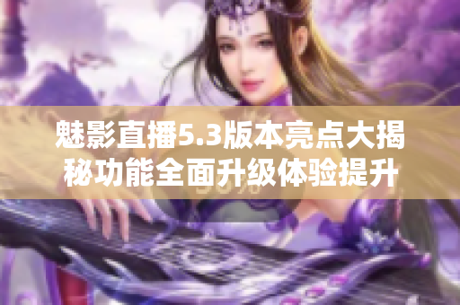 魅影直播5.3版本亮點大揭秘功能全面升級體驗提升