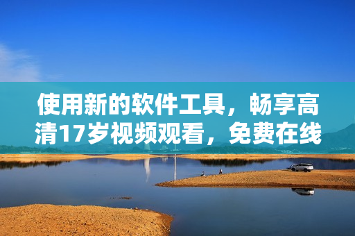 使用新的軟件工具，暢享高清17歲視頻觀看，免費(fèi)在線體驗(yàn)！