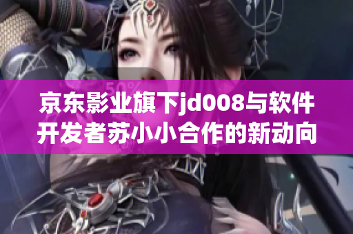 京東影業(yè)旗下jd008與軟件開發(fā)者蘇小小合作的新動向