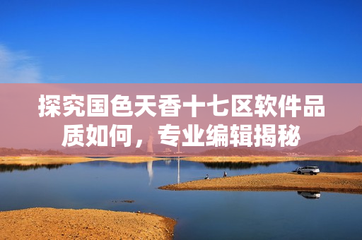 探究國色天香十七區(qū)軟件品質(zhì)如何，專業(yè)編輯揭秘