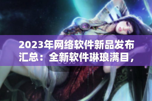 2023年網(wǎng)絡(luò)軟件新品發(fā)布匯總：全新軟件琳瑯滿目，涵蓋各類功能需求