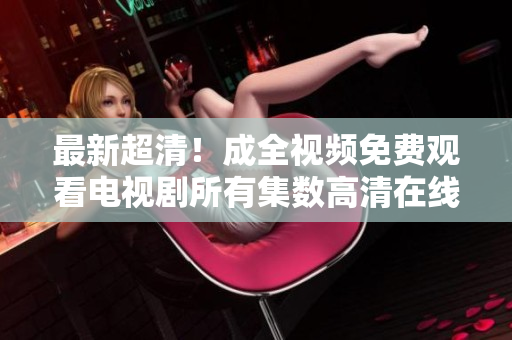 最新超清！成全視頻免費(fèi)觀看電視劇所有集數(shù)高清在線播放