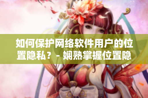 如何保護網絡軟件用戶的位置隱私？- 嫻熟掌握位置隱私保護技巧