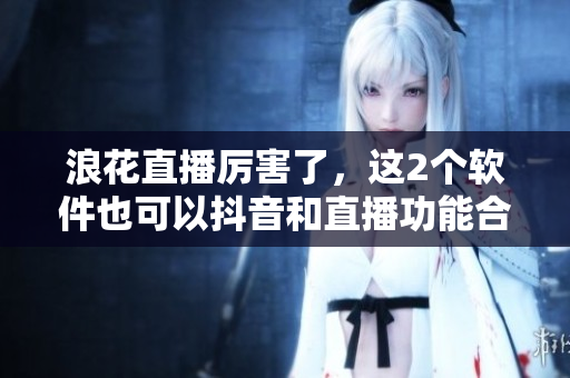 浪花直播厲害了，這2個(gè)軟件也可以抖音和直播功能合作