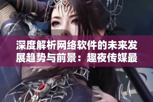 深度解析網(wǎng)絡(luò)軟件的未來發(fā)展趨勢與前景：趣夜傳媒最新研究報告