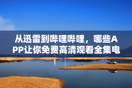 從迅雷到嗶哩嗶哩，哪些APP讓你免費高清觀看全集電視??？