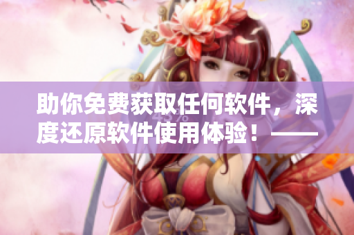 助你免費(fèi)獲取任何軟件，深度還原軟件使用體驗(yàn)！——軟件品鑒師黃品匯