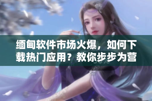 緬甸軟件市場(chǎng)火爆，如何下載熱門應(yīng)用？教你步步為營(yíng)！