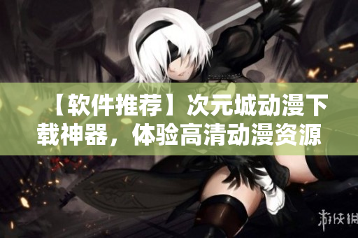 【軟件推薦】次元城動漫下載神器，體驗(yàn)高清動漫資源任你下載