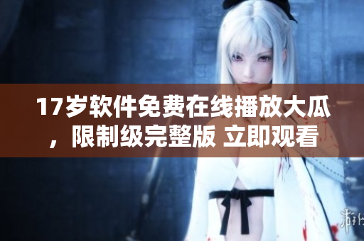 17歲軟件免費在線播放大瓜，限制級完整版 立即觀看