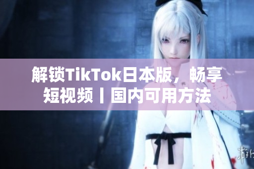解鎖TikTok日本版，暢享短視頻丨國內(nèi)可用方法