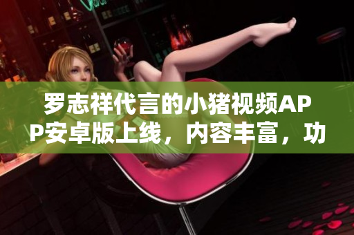 羅志祥代言的小豬視頻APP安卓版上線，內(nèi)容豐富，功能強(qiáng)大