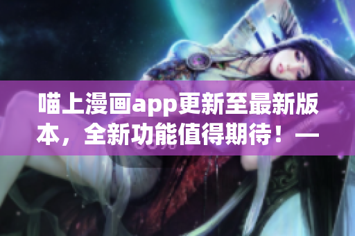 喵上漫畫app更新至最新版本，全新功能值得期待！——軟件編輯
