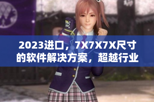 2023進(jìn)口，7X7X7X尺寸的軟件解決方案，超越行業(yè)標(biāo)準(zhǔn)！
