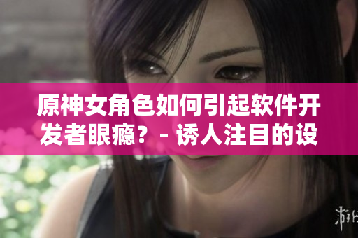 原神女角色如何引起軟件開發(fā)者眼癮？- 誘人注目的設(shè)計(jì)與技術(shù)實(shí)現(xiàn)