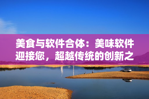 美食與軟件合體：美味軟件迎接您，超越傳統(tǒng)的創(chuàng)新之路