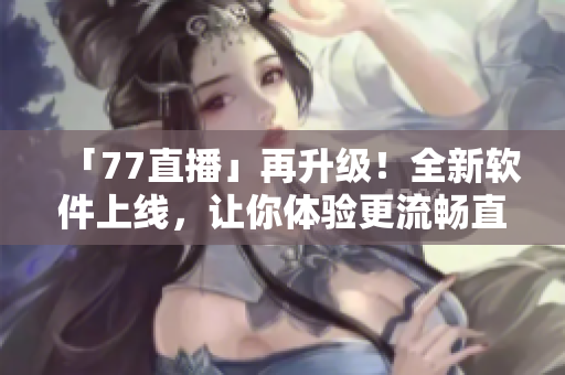 「77直播」再升級(jí)！全新軟件上線，讓你體驗(yàn)更流暢直播！