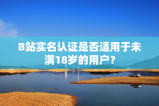B站實(shí)名認(rèn)證是否適用于未滿18歲的用戶？