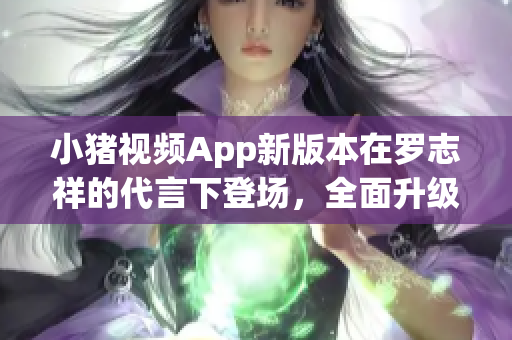 小豬視頻App新版本在羅志祥的代言下登場(chǎng)，全面升級(jí)體驗(yàn)！