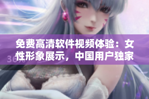 免費(fèi)高清軟件視頻體驗(yàn)：女性形象展示，中國(guó)用戶獨(dú)家觀賞