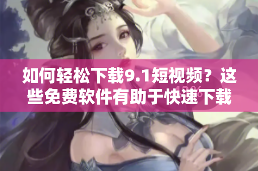 如何輕松下載9.1短視頻？這些免費(fèi)軟件有助于快速下載和轉(zhuǎn)換！
