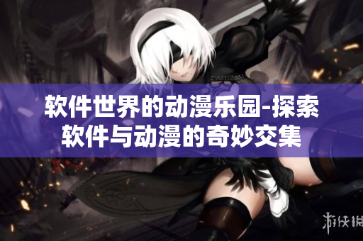 軟件世界的動漫樂園-探索軟件與動漫的奇妙交集