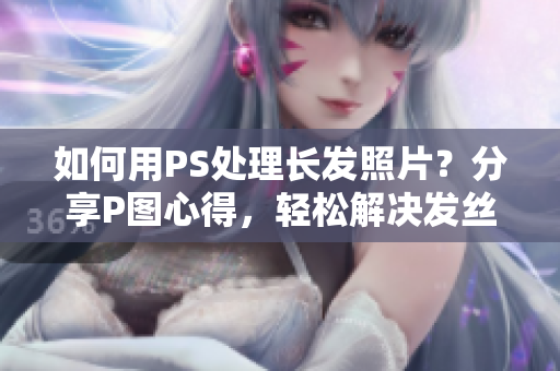 如何用PS處理長(zhǎng)發(fā)照片？分享P圖心得，輕松解決發(fā)絲亂飛問題！