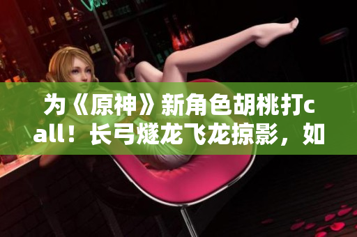 為《原神》新角色胡桃打call！長弓燧龍飛龍掠影，如此氣質(zhì)與實(shí)力并存！