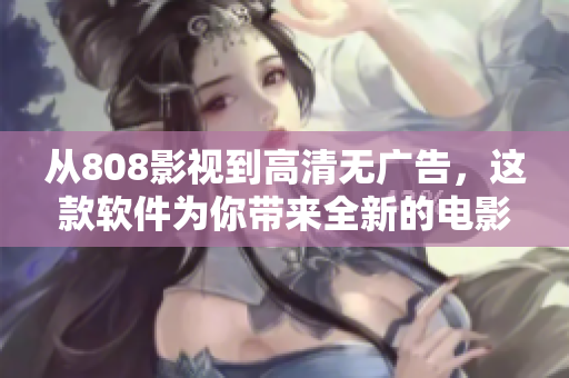 從808影視到高清無(wú)廣告，這款軟件為你帶來(lái)全新的電影觀影體驗(yàn)