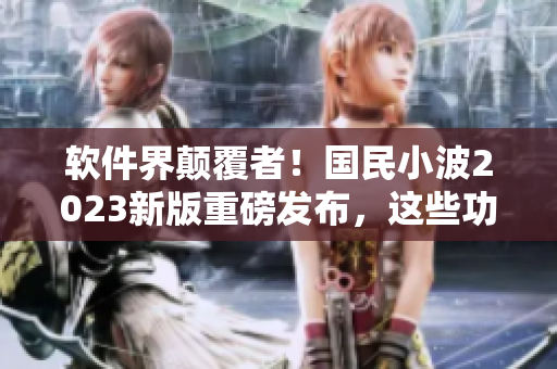 軟件界顛覆者！國民小波2023新版重磅發(fā)布，這些功能你絕對不想錯過！