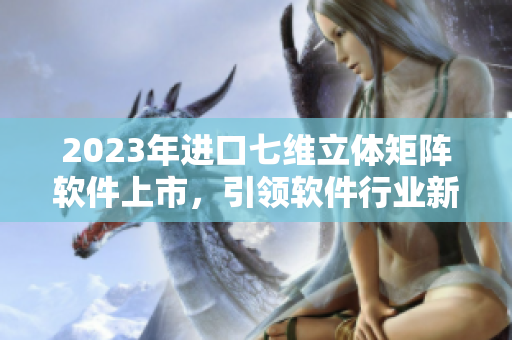 2023年進口七維立體矩陣軟件上市，引領軟件行業(yè)新紀元