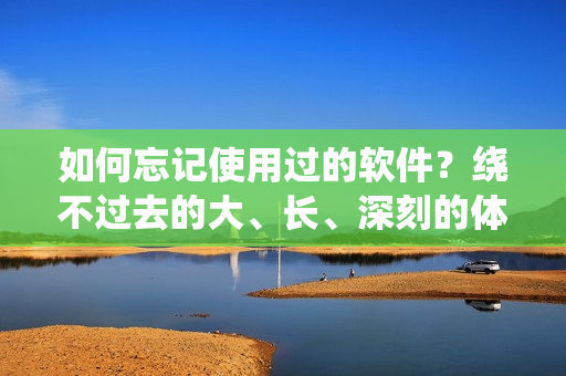 如何忘記使用過的軟件？繞不過去的大、長、深刻的體驗該如何應對？
