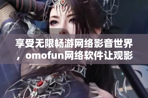 享受無限暢游網(wǎng)絡影音世界，omofun網(wǎng)絡軟件讓觀影體驗更智能