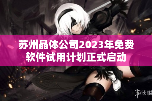 蘇州晶體公司2023年免費(fèi)軟件試用計劃正式啟動