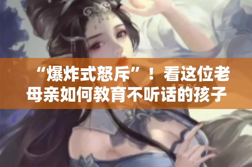 “爆炸式怒斥”！看這位老母親如何教育不聽話的孩子