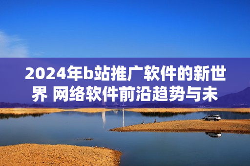 2024年b站推廣軟件的新世界 網(wǎng)絡(luò)軟件前沿趨勢(shì)與未來展望