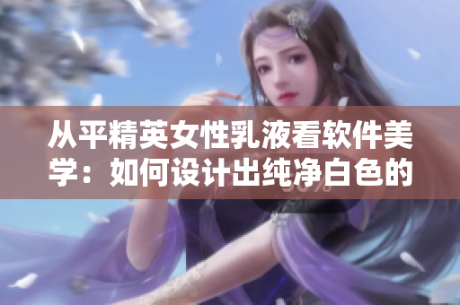 從平精英女性乳液看軟件美學(xué)：如何設(shè)計(jì)出純凈白色的用戶(hù)界面？