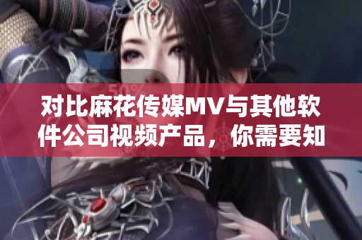 對(duì)比麻花傳媒MV與其他軟件公司視頻產(chǎn)品，你需要知道的三個(gè)關(guān)鍵點(diǎn)