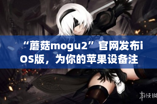 “蘑菇mogu2”官網(wǎng)發(fā)布iOS版，為你的蘋果設(shè)備注入靈動(dòng)體驗(yàn)！