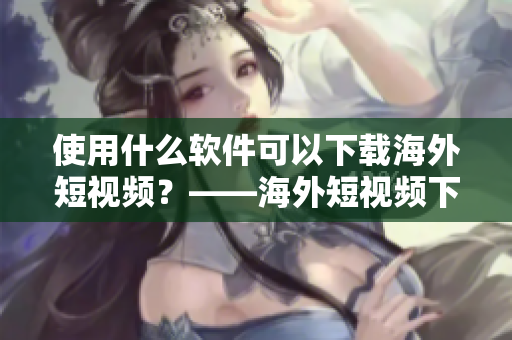 使用什么軟件可以下載海外短視頻？——海外短視頻下載軟件推薦