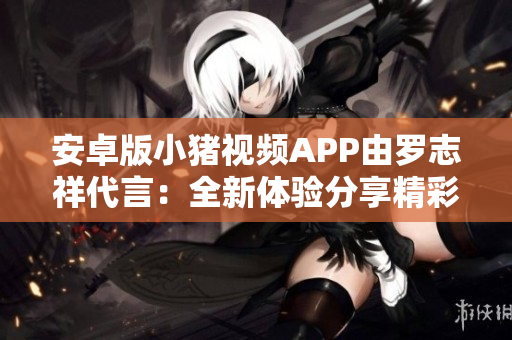 安卓版小豬視頻APP由羅志祥代言：全新體驗(yàn)分享精彩網(wǎng)絡(luò)軟件