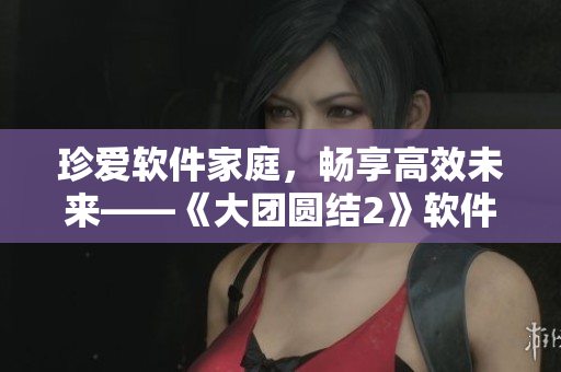 珍愛軟件家庭，暢享高效未來——《大團圓結(jié)2》軟件家庭日全紀(jì)實