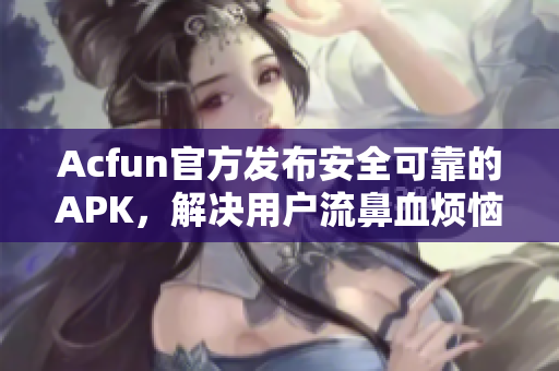 Acfun官方發(fā)布安全可靠的APK，解決用戶流鼻血煩惱