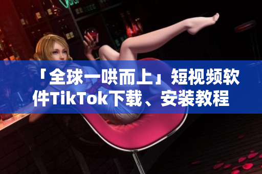 「全球一哄而上」短視頻軟件TikTok下載、安裝教程