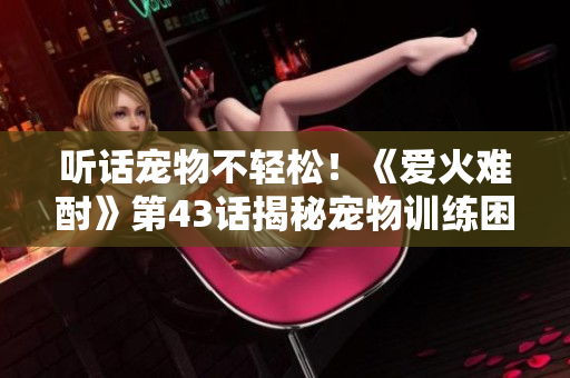 聽話寵物不輕松！《愛火難酎》第43話揭秘寵物訓(xùn)練困惑