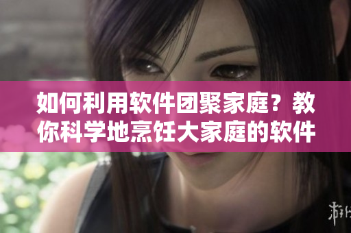 如何利用軟件團(tuán)聚家庭？教你科學(xué)地烹飪大家庭的軟件大鍋菜