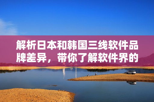 解析日本和韓國三線軟件品牌差異，帶你了解軟件界的新趨勢