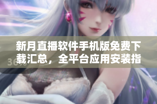 新月直播軟件手機版免費下載匯總，全平臺應(yīng)用安裝指南