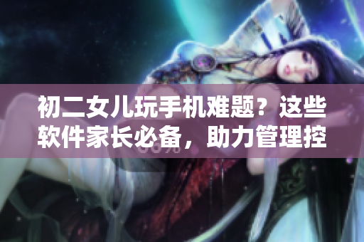 初二女兒玩手機(jī)難題？這些軟件家長必備，助力管理控制